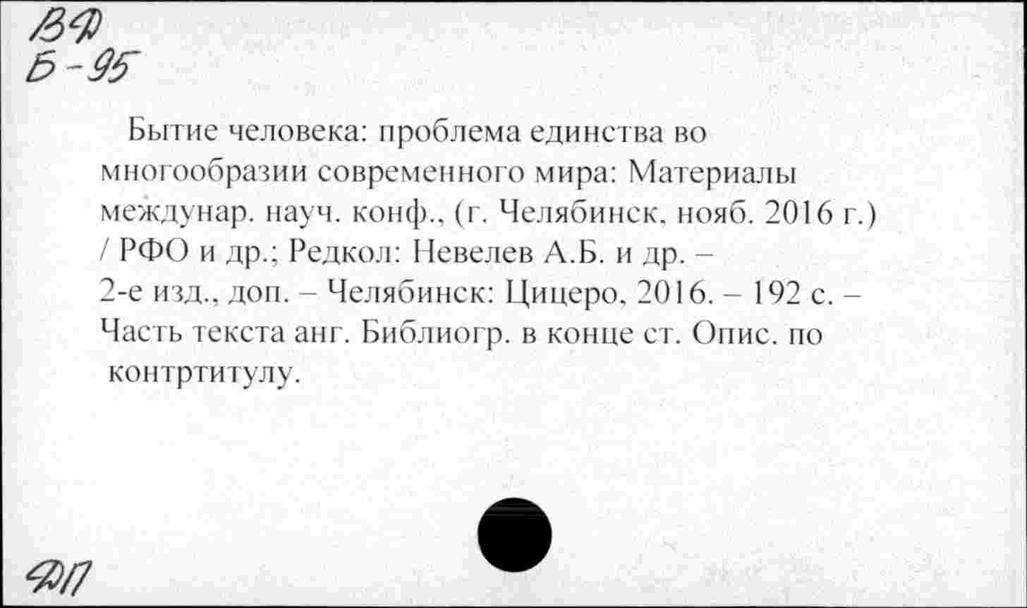 ﻿5-Ж
Бытие человека: проблема единства во многообразии современного мира: Материалы междунар. науч, конф., (г. Челябинск, нояб. 2016 г.) / РФО и др.; Редкол: Невелев А.Б. и др. -
2-е изд., доп. - Челябинск: Цицеро. 2016. - 192 с. -Часть текста анг. Библиогр. в конце ст. Опис. по контртитулу.